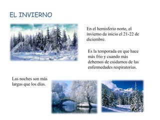 EL INVIERNO
En el hemisferio norte, el
invierno da inicio el 21-22 de
diciembre.
Es la temporada en que hace
más frío y cuando más
debemos de cuidarnos de las
enfermedades respiratorias.
Las noches son más
largas que los días.
 