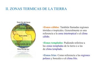 •Zonas cálidas: También llamadas regiones
tórridas o tropicales. Generalmente es una
referencia a la zona intertropical o al clima
cálido.
•Zonas templadas: Pudiendo referirse a
las zonas templadas de la tierra o a las
de clima templado.
•Zonas frías: Como referencia a las regiones
polares y boreales o al clima frío.
II. ZONAS TERMICAS DE LA TIERRA
 