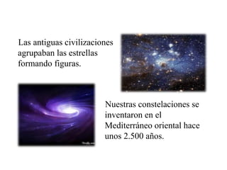 Las antiguas civilizaciones
agrupaban las estrellas
formando figuras.
Nuestras constelaciones se
inventaron en el
Mediterráneo oriental hace
unos 2.500 años.
 