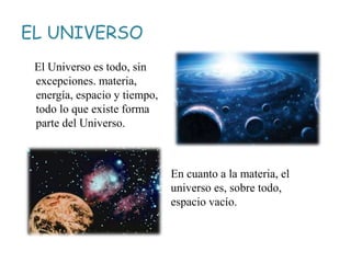 EL UNIVERSO
El Universo es todo, sin
excepciones. materia,
energía, espacio y tiempo,
todo lo que existe forma
parte del Universo.
En cuanto a la materia, el
universo es, sobre todo,
espacio vacío.
 