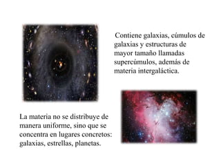 Contiene galaxias, cúmulos de
galaxias y estructuras de
mayor tamaño llamadas
supercúmulos, además de
materia intergaláctica.
La materia no se distribuye de
manera uniforme, sino que se
concentra en lugares concretos:
galaxias, estrellas, planetas.
 