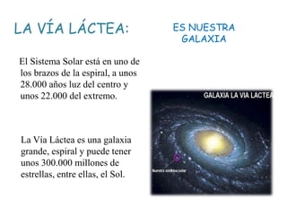 LA VÍA LÁCTEA:
El Sistema Solar está en uno de
los brazos de la espiral, a unos
28.000 años luz del centro y
unos 22.000 del extremo.
ES NUESTRA
GALAXIA
La Vía Láctea es una galaxia
grande, espiral y puede tener
unos 300.000 millones de
estrellas, entre ellas, el Sol.
 