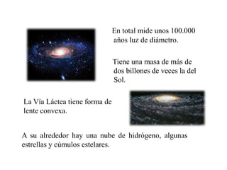 En total mide unos 100.000
años luz de diámetro.
Tiene una masa de más de
dos billones de veces la del
Sol.
La Vía Láctea tiene forma de
lente convexa.
A su alrededor hay una nube de hidrógeno, algunas
estrellas y cúmulos estelares.
 