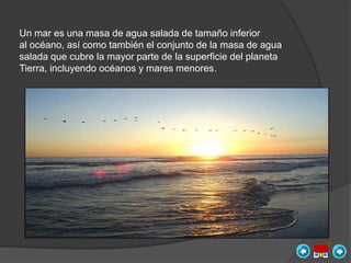 Un mar es una masa de agua salada de tamaño inferior
al océano, así como también el conjunto de la masa de agua
salada que cubre la mayor parte de la superficie del planeta
Tierra, incluyendo océanos y mares menores.
 