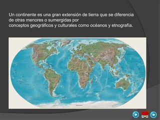 Un continente es una gran extensión de tierra que se diferencia
de otras menores o sumergidas por
conceptos geográficos y culturales como océanos y etnografía.
 