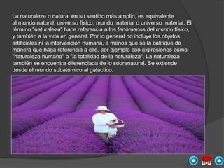 La naturaleza o natura, en su sentido más amplio, es equivalente
al mundo natural, universo físico, mundo material o universo material. El
término "naturaleza" hace referencia a los fenómenos del mundo físico,
y también a la vida en general. Por lo general no incluye los objetos
artificiales ni la intervención humana, a menos que se la califique de
manera que haga referencia a ello, por ejemplo con expresiones como
"naturaleza humana" o "la totalidad de la naturaleza". La naturaleza
también se encuentra diferenciada de lo sobrenatural. Se extiende
desde el mundo subatómico al galáctico.
 