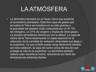 LA ATMÓSFERA
   La atmósfera terrestre es un factor clave que sustenta
    el ecosistema planetario. Esta fina capa de gases que
    envuelve la Tierra se mantiene en su sitio gracias a
    la gravedad del planeta. Está compuesta por un 97´5%
    de nitrógeno, un 21% de oxígeno y trazas de otros gases.
    La presión atmosférica disminuye con la altitud. La capa de
    ozono de la Tierra desempeña un papel esencial en la
    reducción de la cantidad de radiación ultravioleta que llega a
    la superficie. Ya que el ADN puede verse fácilmente dañado
    por esta radiación, la capa de ozono actúa de escudo que
    protege la vida en la superficie. La atmósfera también
    retiene calor durante la noche, reduciendo por tanto las
    temperaturas extremas diarias.
 