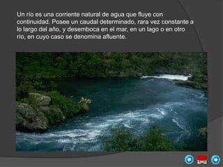 Un río es una corriente natural de agua que fluye con
continuidad. Posee un caudal determinado, rara vez constante a
lo largo del año, y desemboca en el mar, en un lago o en otro
río, en cuyo caso se denomina afluente.
 