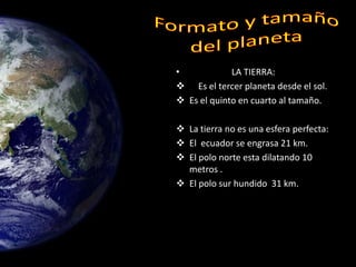 •            LA TIERRA:
 Es el tercer planeta desde el sol.
 Es el quinto en cuarto al tamaño.

 La tierra no es una esfera perfecta:
 El ecuador se engrasa 21 km.
 El polo norte esta dilatando 10
  metros .
 El polo sur hundido 31 km.
 