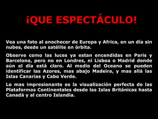 ¡QUE ESPECTÁCULO! Vea una foto al anochecer de Europa y Africa, en un día sin nubes, desde un satélite en órbita. Observe como las luces ya estan encendidas en Paris y Barcelona, pero no en Londres, ni Lisboa o Madrid donde aún el día está claro. Al medio del Oceano se pueden identificar las Azores, mas abajo Madeira, y mas allá las Islas Canarias y Cabo Verde.  Lo mas impresionante es la visualización perfecta de las Plataformas Continentales desde las Islas Británicas hasta Canadá y al centro Islandia.  