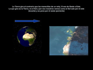 La Tierra gira al contrario que las manecillas de un reloj. O sea de Oeste a Este.
La que gira es la Tierra, no el Sol y por eso nosotros vemos como el Sol sale por el este
                        (levante) y se pone por el oeste (poniente)
 