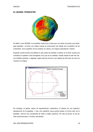SENCICO TOPOGRAFIA IV B
ING. JOSE RODRIGUEZ REYES 10
EL GEOIDE TERRESTRE
Se define como GEOIDE a la superficie teórica de la tierra que une todos los puntos que tienen
igual gravedad. La forma así creada supone la continuación por debajo de la superficie de los
continentes, de la superficie de los océanos en calma y sin ninguna perturbación exterior.
El geoide resulta la forma de referencia para todas las medidas a realizar en la Tierra puesto que
considera la superficie más homogénea de lo que es en realidad, medida desde el nivel del mar,
con medidas positivas o negativas según esté por encima o por debajo de este nivel tal como se
muestra en la figura.
Sin embargo, el geoide carece de representación matemática, al tratarse de una superficie
equipotencial de la gravedad, o sea, una superficie cuyos puntos poseen el mismo valor de la
gravedad. Esto es muy complicado de medir a niveles prácticos. Por ello se recurre al uso de
otras aproximaciones a la forma del planeta.
 