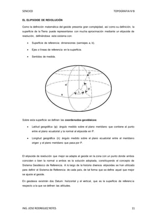 SENCICO TOPOGRAFIA IV B
ING. JOSE RODRIGUEZ REYES 11
EL ELIPSOIDE DE REVOLUCIÓN
Como la definición matemática del geoide presenta gran complejidad, así como su definición, la
superficie de la Tierra puede representarse con mucha aproximación mediante un elipsoide de
revolución, definiéndose este sistema con:
 Superficie de referencia: dimensiones (semiejes a, b).
 Ejes o líneas de referencia en la superficie.
 Sentidos de medida.
Sobre esta superficie se definen las coordenadas geodésicas:
 Latitud geográfica (φ): ángulo medido sobre el plano meridiano que contiene al punto
entre el plano ecuatorial y la normal al elipsoide en P.
 Longitud geográfica (λ): ángulo medido sobre el plano ecuatorial entre el meridiano
origen y el plano meridiano que pasa por P.
El elipsoide de revolución que mejor se adapte al geoide en la zona con un punto donde ambos
coinciden o bien la normal a ambos es la solución adoptada, constituyendo el concepto de
Sistema Geodésico de Referencia. A lo largo de la historia diversos elipsoides se han utilizado
para definir el Sistema de Referencia de cada país, de tal forma que se define aquel que mejor
se ajuste al geoide.
En geodesia existirán dos Datum: horizontal y el vertical, que es la superficie de referencia
respecto a la que se definen las altitudes.
 