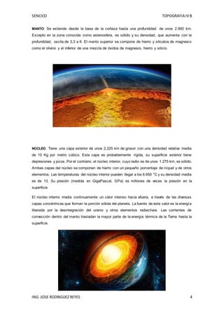 SENCICO TOPOGRAFIA IV B
ING. JOSE RODRIGUEZ REYES 4
MANTO: Se extiende desde la base de la corteza hasta una profundidad de unos 2.900 km.
Excepto en la zona conocida como astenosfera, es sólido y su densidad, que aumenta con la
profundidad, oscila de 3,3 a 6. El manto superior se compone de hierro y silicatos de magnesio
como el olivino y el inferior de una mezcla de óxidos de magnesio, hierro y silicio.
NÚCLEO: Tiene una capa exterior de unos 2.225 km de grosor con una densidad relativa media
de 10 Kg por metro cúbico. Esta capa es probablemente rígida, su superficie exterior tiene
depresiones y picos. Por el contrario, el núcleo interior, cuyo radio es de unos 1.275 km, es sólido.
Ambas capas del núcleo se componen de hierro con un pequeño porcentaje de níquel y de otros
elementos. Las temperaturas del núcleo interior pueden llegar a los 6.650 °C y su densidad media
es de 13. Su presión (medida en GigaPascal, GPa) es millones de veces la presión en la
superficie.
El núcleo interno irradia continuamente un calor intenso hacia afuera, a través de las diversas
capas concéntricas que forman la porción sólida del planeta. La fuente de este calor es la energía
liberada por la desintegración del uranio y otros elementos radiactivos. Las corrientes de
convección dentro del manto trasladan la mayor parte de la energía térmica de la Tierra hasta la
superficie.
 