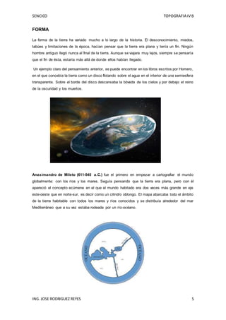 SENCICO TOPOGRAFIA IV B
ING. JOSE RODRIGUEZ REYES 5
FORMA
La forma de la tierra ha variado mucho a lo largo de la historia. El desconocimiento, miedos,
tabúes y limitaciones de la época, hacían pensar que la tierra era plana y tenía un fin. Ningún
hombre antiguo llegó nunca al final de la tierra. Aunque se viajara muy lejos, siempre se pensaría
que el fin de ésta, estaría más allá de donde ellos habían llegado.
Un ejemplo claro del pensamiento anterior, se puede encontrar en los libros escritos por Homero,
en el que concebía la tierra como un disco flotando sobre el agua en el interior de una semiesfera
transparente. Sobre el borde del disco descansaba la bóveda de los cielos y por debajo el reino
de la oscuridad y los muertos.
Anaximandro de Mileto (611-545 a.C.) fue el primero en empezar a cartografiar el mundo
globalmente: con los ríos y los mares. Seguía pensando que la tierra era plana, pero con él
apareció el concepto ecúmene en el que el mundo habitado era dos veces más grande en eje
este-oeste que en norte-sur, es decir como un cilindro oblongo. El mapa abarcaba todo el ámbito
de la tierra habitable con todos los mares y ríos conocidos y se distribuía alrededor del mar
Mediterráneo que a su vez estaba rodeada por un río-océano.
 