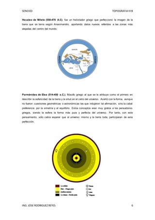 SENCICO TOPOGRAFIA IV B
ING. JOSE RODRIGUEZ REYES 6
Hecateo de Mileto (550-476 A.C), fue un historiador griego que perfeccionó la imagen de la
tierra que se tenía según Anaximandro, aportando datos nuevos referidos a las zonas más
alejadas del centro del mundo.
Parménides de Elea (514-450 a.C.), filósofo griego al que se le atribuye como el primero en
describir la esfericidad de la tierra y la situó en el cetro del universo. Acertó con la forma, aunque
no fueron cuestiones geométricas o astronómicas las que indujeron tal afirmación, sino la cabal
preferencia por la simetría y el equilibrio. Estos conceptos eran muy gratos a los pensadores
griegos, siendo la esfera la forma más pura y perfecta del universo. Por tanto, con este
pensamiento, sólo cabía esperar que el universo mismo y la tierra toda, participaran de esta
perfección.
 