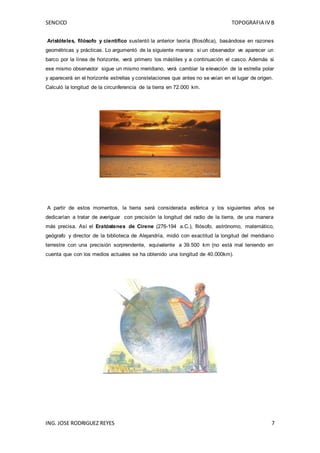 SENCICO TOPOGRAFIA IV B
ING. JOSE RODRIGUEZ REYES 7
Aristóteles, filósofo y científico sustentó la anterior teoría (filosófica), basándose en razones
geométricas y prácticas. Lo argumentó de la siguiente manera: si un observador ve aparecer un
barco por la línea de horizonte, verá primero los mástiles y a continuación el casco. Además si
ese mismo observador sigue un mismo meridiano, verá cambiar la elevación de la estrella polar
y aparecerá en el horizonte estrellas y constelaciones que antes no se veían en el lugar de origen.
Calculó la longitud de la circunferencia de la tierra en 72.000 km.
A partir de estos momentos, la tierra será considerada esférica y los siguientes años se
dedicarían a tratar de averiguar con precisión la longitud del radio de la tierra, de una manera
más precisa. Así el Eratóstenes de Cirene (276-194 a.C.), filósofo, astrónomo, matemático,
geógrafo y director de la biblioteca de Alejandría, midió con exactitud la longitud del meridiano
terrestre con una precisión sorprendente, equivalente a 39.500 km (no está mal teniendo en
cuenta que con los medios actuales se ha obtenido una longitud de 40.000km).
 
