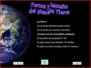 Forma y tamaño del planeta Tierra La tierra Es el tercer planeta desde el Sol Es el quinto en cuanto a tamaño La tierra no es una esfera perfecta: El ecuador se engrosa 21 km El polo norte esta dilatado 10 metros El polo sur esta hundido unos 31 metros 