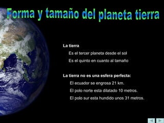 La tierra
Es el tercer planeta desde el sol
Es el quinto en cuanto al tamaño
La tierra no es una esfera perfecta:
El ecuador se engrosa 21 km.
El polo norte esta dilatado 10 metros.
El polo sur esta hundido unos 31 metros.