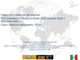 Imágenes y datos de las páginas:  The University of Texas at Austin Geol Science Dept 1 University Station Fotos: National Geographic. 2011 Presentación original:  © Jaime Ramírez Ramírez [email_address] Edición , concepto y complemento fotográfico con imágenes de libre acceso en Internet. Transcripción,  escanneo de los apuntes  de diferentes textos geográficos  Zapopan, Jalisco, México 2008 