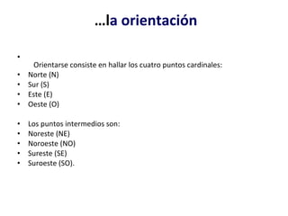  … l a orientación     Orientarse consiste en hallar los cuatro puntos cardinales:  Norte (N) Sur (S) Este (E) Oeste (O) Los puntos intermedios son:  Noreste (NE) Noroeste (NO) Sureste (SE) Suroeste (SO). 