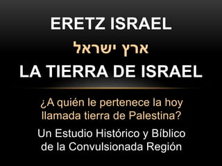 ¿A quién le pertenece la hoy
llamada tierra de Palestina?
Un Estudio Histórico y Bíblico
de la Convulsionada Región
ERETZ ISRAEL
‫ארץ‬‫ישראל‬
LA TIERRA DE ISRAEL
 