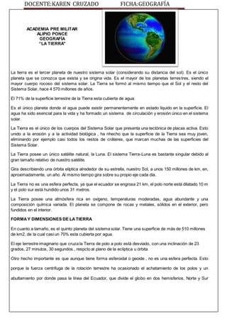 DOCENTE:KAREN CRUZADO FICHA:GEOGRAFÍA
ACADEMIA PRE MILITAR
ALIPIO PONCE
GEOGRAFÍA
“LA TIERRA"
La tierra es el tercer planeta de nuestro sistema solar (considerando su distancia del sol). Es el único
planeta que se conozca que exista y se origina vida. Es el mayor de los planetas terrestres, siendo el
mayor cuerpo rocoso del sistema solar. La Tierra se formó al mismo tiempo que el Sol y el resto del
Sistema Solar, hace 4 570 millones de años.
El 71% de la superficie terrestre de la Tierra esta cubierta de agua.
Es el único planeta donde el agua puede existir permanentemente en estado líquido en la superficie. El
agua ha sido esencial para la vida y ha formado un sistema de circulación y erosión único en el sistema
solar.
La Tierra es el único de los cuerpos del Sistema Solar que presenta una tectónica de placas activa. Esto
unido a la erosión y a la actividad biológica , ha nhecho que la superficie de la Tierra sea muy joven,
eliminando por ejemplo casi todos los restos de cráteres, que marcan muchas de las superficies del
Sistema Solar.
La Tierra posee un único satélite natural, la Luna. El sistema Tierra-Luna es bastante singular debido al
gran tamaño relativo de nuestro satélite.
Gira describiendo una órbita elíptica alrededor de su estrella, nuestro Sol, a unos 150 millones de km, en,
aproximadamente, un año. Al mismo tiempo gira sobre su propio eje cada día.
La Tierra no es una esfera perfecta, ya que el ecuador se engrosa 21 km, el polo norte está dilatado 10 m
y el polo sur está hundido unos 31 metros.
La Tierra posee una atmósfera rica en oxígeno, temperaturas moderadas, agua abundante y una
composición química variada. El planeta se compone de rocas y metales, sólidos en el exterior, pero
fundidos en el interior.
FORMAY DIMENSIONES DE LATIERRA
En cuanto a tamaño, es el quinto planeta del sistema solar. Tiene una superficie de más de 510 millones
de km2, de la cual casi un 70% esta cubierta por agua.
El eje terrestre imaginario que cruza la Tierra de polo a polo está desviado, con una inclinación de 23
grados, 27 minutos, 30 segundos , respcto al plano de la eclíptica u órbita
Otro hecho importante es que aunque tiene forma esferoidal o geoide , no es una esfera perfecta. Esto
porque la fuerza centrifuga de la rotación terrestre ha ocasionado el achatamiento de los polos y un
abultamiento por donde pasa la línea del Ecuador, que divide el globo en dos hemisferios, Norte y Sur
 