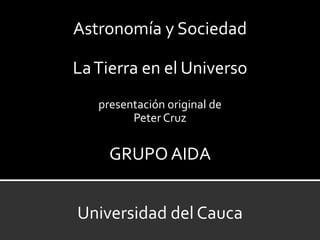 Astronomía y Sociedad

La Tierra en el Universo
   presentación original de
         Peter Cruz


     GRUPO AIDA


Universidad del Cauca
 