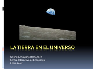 LATIERRA EN EL UNIVERSO
OrlandoAnguiano Hernández
Centro Interactivo de Enseñanza
Enero 2016
 