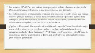 • Por lo tanto, HAARP es uno más de estos proyectos militares llevados a cabo por la
Defensa americana. Volvamos a lo que conocemos de este proyecto.
• Los pulsos emitidos artificialmente estimulan a la ionosfera creando ondas que pueden
recorrer grandes distancias a través de la atmósfera inferior y penetran dentro de la
tierra para encontrar depósitos de mísiles, túneles subterráneos, o comunicarse con
submarinos sumergidos, entre mucha otras aplicaciones.
• ¿Qué es el Electrojet?. Hay una electricidad flotando sobre la Tierra llamada electrojet
aureal, al depositar energía en ella se cambia el medio, cambiando la corriente y
generando ondas LF (Low Frecuency) y VLF (Very Low Frecuency). HAARP tiene la
intención de acercar el electrojet a la Tierra con el objetivo de aprovecharlo en una
gran estación generadora.
 