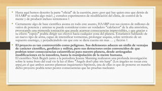 • Hasta aquí hemos descrito la parte "oficial" de la cuestión, pero ¿por qué hay quien cree que detrás de
HAARP se oculta algo más?, ¿ extraños experimentos de modificación del clima, de control de la
mente y de producir incluso terremotos ?.
• Ciertamente algo de base científica asoma en todo este asunto, HAARP con sus cientos de millones de
vatios de potencia y antenas se puede considerar como un verdadero "calefactor" de la alta atmósfera,
provocando una tremenda ionización que puede acarrear consecuencias imprevisibles, y que gracias a
su efecto "espejo" podría dirigir sus efectos hacia cualquier zona del planeta. Estaríamos hablando de
un nuevo tipo de arma, capaz de intensificar tormentas, prolongar sequías, sobre territorio de un
supuesto enemigo, y perjudicándolo sin que este se diera cuenta sin mas … ¿ ficción ?.
• El proyecto es tan controvertido como peligroso. Sus defensores aducen un sinfín de ventajas
de carácter científico, geofísico y militar, pero sus detractores están convencidos de que
podrían tener consecuencias catastróficas para nuestro planeta, desde arriesgadas
modificaciones en la ionosfera, hasta la manipulación de la mente humana.
El científico Nick Begich junto a la periodista Jeanne Manning realizaron una profunda investigación
sobre le tema fruto del cual vio la luz el libro "Angels don’t play tris harp" (Los ángeles no tocan esta
arpa),en el que ambos autores plantean inquietantes hipótesis, una de ellas es que de ponerse en marcha
dicho proyecto podría tener peores consecuencias que las pruebas nucleares
 