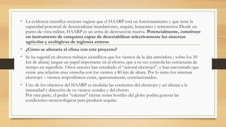 • La evidencia científica reciente sugiere que el HAARP está en funcionamiento y que tiene la
capacidad potencial de desencadenar inundaciones, sequías, huracanes y terremotos. Desde un
punto de vista militar, HAARP es un arma de destrucción masiva. Potencialmente, constituye
un instrumento de conquista capaz de desestabilizar selectivamente los sistemas
agrícolas y ecológicos de regiones enteras.
• ¿Cómo se alteraría el clima con este proyecto?
• Se ha sugerid en diversos trabajos científicos que los vientos de la alta atmósfera ( sobre los 50
km de altura) juegan un papel importante en el chorro, que a su vez controla las estructuras de
tiempo en superficie. Otros autores han estudiado el “auroral electrojet”, y han encontrado que
existe una relación muy estrecha con los vientos a 80 km de altura. Por lo tanto los sistemas
electrojet – vientos troposféricos están, aparentemente, correlacionados.
• Uno de los objetivos del HAARP es modular las corrientes del electrojet y así afectar a la
intensidad y dirección de os vientos zonales y del chorro.
Por otra parte, el poder “calentar” ciertas zonas hostiles del globo podría generar las
condiciones meteorológicas para producir sequías.
 