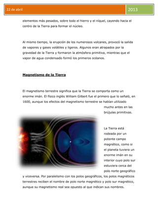 22 de abril 2013
elementos más pesados, sobre todo el hierro y el níquel, cayendo hacia el
centro de la Tierra para formar el núcleo.
Al mismo tiempo, la erupción de los numerosos volcanes, provocó la salida
de vapores y gases volátiles y ligeros. Algunos eran atrapados por la
gravedad de la Tierra y formaron la atmósfera primitiva, mientras que el
vapor de agua condensado formó los primeros océanos.
Magnetismo de la Tierra
El magnetismo terrestre significa que la Tierra se comporta como un
enorme imán. El físico inglés William Gilbert fue el primero que lo señaló, en
1600, aunque los efectos del magnetismo terrestre se habían utilizado
mucho antes en las
brújulas primitivas.
La Tierra está
rodeada por un
potente campo
magnético, como si
el planeta tuviera un
enorme imán en su
interior cuyo polo sur
estuviera cerca del
polo norte geográfico
y viceversa. Por paralelismo con los polos geográficos, los polos magnéticos
terrestres reciben el nombre de polo norte magnético y polo sur magnético,
aunque su magnetismo real sea opuesto al que indican sus nombres.
 