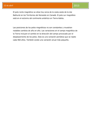 22 de abril 2013
El polo norte magnético se sitúa hoy cerca de la costa oeste de la isla
Bathurst en los Territorios del Noroeste en Canadá. El polo sur magnético
está en el extremo del continente antártico en Tierra Adelia.
Las posiciones de los polos magnéticos no son constantes y muestran
notables cambios de año en año. Las variaciones en el campo magnético de
la Tierra incluyen el cambio en la dirección del campo provocado por el
desplazamiento de los polos. Esta es una variación periódica que se repite
cada 960 años. También existe una variación anual más pequeña.
 