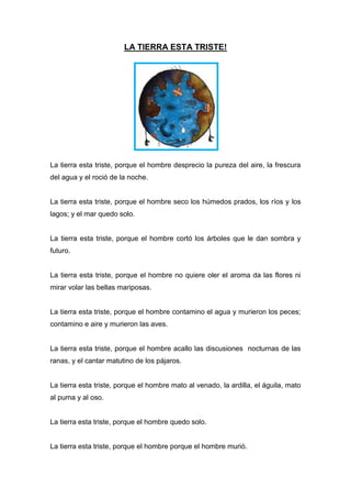 LA TIERRA ESTA TRISTE!
La tierra esta triste, porque el hombre desprecio la pureza del aire, la frescura
del agua y el roció de la noche.
La tierra esta triste, porque el hombre seco los húmedos prados, los ríos y los
lagos; y el mar quedo solo.
La tierra esta triste, porque el hombre cortó los árboles que le dan sombra y
futuro.
La tierra esta triste, porque el hombre no quiere oler el aroma da las flores ni
mirar volar las bellas mariposas.
La tierra esta triste, porque el hombre contamino el agua y murieron los peces;
contamino e aire y murieron las aves.
La tierra esta triste, porque el hombre acallo las discusiones nocturnas de las
ranas, y el cantar matutino de los pájaros.
La tierra esta triste, porque el hombre mato al venado, la ardilla, el águila, mato
al puma y al oso.
La tierra esta triste, porque el hombre quedo solo.
La tierra esta triste, porque el hombre porque el hombre murió.
 