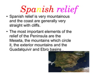 Spanish relief
● Spanish relief is very mountainous
and the coast are generally very
straight with cliffs.
● The most important elements of the
relief of the Peninsula are the
Meseta, the mountains which circle
it, the exterior mountains and the
Guadalquivir and Ebro basins .
 