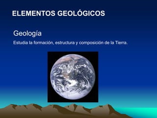 ELEMENTOS GEOLÓGICOS
Geología
Estudia la formación, estructura y composición de la Tierra.
 
