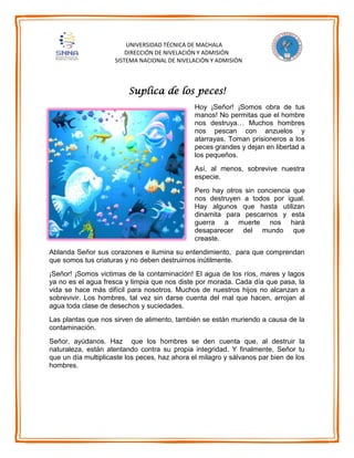 UNIVERSIDAD TÉCNICA DE MACHALA
DIRECCIÓN DE NIVELACIÓN Y ADMISIÓN
SISTEMA NACIONAL DE NIVELACIÓN Y ADMISIÓN
Suplica de los peces!
Hoy ¡Señor! ¡Somos obra de tus
manos! No permitas que el hombre
nos destruya… Muchos hombres
nos pescan con anzuelos y
atarrayas. Toman prisioneros a los
peces grandes y dejan en libertad a
los pequeños.
Así, al menos, sobrevive nuestra
especie.
Pero hay otros sin conciencia que
nos destruyen a todos por igual.
Hay algunos que hasta utilizan
dinamita para pescarnos y esta
guerra a muerte nos hará
desaparecer del mundo que
creaste.
Ablanda Señor sus corazones e ilumina su entendimiento, para que comprendan
que somos tus criaturas y no deben destruirnos inútilmente.
¡Señor! ¡Somos victimas de la contaminación! El agua de los ríos, mares y lagos
ya no es el agua fresca y limpia que nos diste por morada. Cada día que pasa, la
vida se hace más difícil para nosotros. Muchos de nuestros hijos no alcanzan a
sobrevivir. Los hombres, tal vez sin darse cuenta del mal que hacen, arrojan al
agua toda clase de desechos y suciedades.
Las plantas que nos sirven de alimento, también se están muriendo a causa de la
contaminación.
Señor, ayúdanos. Haz que los hombres se den cuenta que, al destruir la
naturaleza, están atentando contra su propia integridad. Y finalmente, Señor tu
que un día multiplicaste los peces, haz ahora el milagro y sálvanos par bien de los
hombres.
 