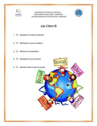 UNIVERSIDAD TÉCNICA DE MACHALA
DIRECCIÓN DE NIVELACIÓN Y ADMISIÓN
SISTEMA NACIONAL DE NIVELACIÓN Y ADMISIÓN
Las Cinco R
1. R: Respetar el medio ambiente.
2. R: Rechazar lo que es dañino.
3. R: Reducir lo innecesario.
4. R: Reutilizar lo que se tiene.
5. R: Reciclar todo lo que se puede
 