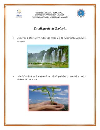 UNIVERSIDAD TÉCNICA DE MACHALA
DIRECCIÓN DE NIVELACIÓN Y ADMISIÓN
SISTEMA NACIONAL DE NIVELACIÓN Y ADMISIÓN
Decálogo de la Ecología
1. Amarás a Dios sobre todas las cosas y a la naturaleza como a ti
mismo.
2. No defenderás a la naturaleza sólo de palabras, sino sobre todo a
través de tus actos.
 