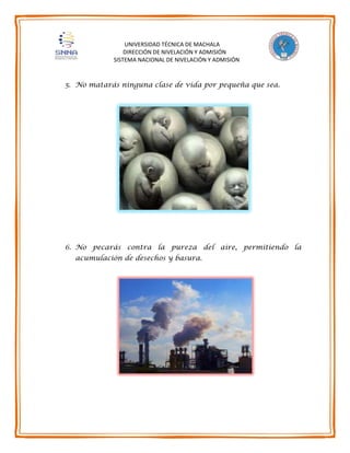 UNIVERSIDAD TÉCNICA DE MACHALA
DIRECCIÓN DE NIVELACIÓN Y ADMISIÓN
SISTEMA NACIONAL DE NIVELACIÓN Y ADMISIÓN
5. No matarás ninguna clase de vida por pequeña que sea.
6. No pecarás contra la pureza del aire, permitiendo la
acumulación de desechos y basura.
 