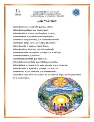 UNIVERSIDAD TÉCNICA DE MACHALA
DIRECCIÓN DE NIVELACIÓN Y ADMISIÓN
SISTEMA NACIONAL DE NIVELACIÓN Y ADMISIÓN
¿Qué vale más?
Vale más sembrar una semilla, que talar árboles.
Vale más ser ecológico, que contaminador.
Vale más cultivar la tierra, que abandonar el campo.
Vale más el aire puro, que el ambiente perfumado.
Vale más un bosque húmedo, que un desierto desolado.
Vale más un campo verde, que la selva de cemento.
Vale más cuidar el agua que desperdiciarla.
Vale más cultivar alimentos, que destruir el suelo.
Vale más proteger las especies, que dejar que se extingan.
Vale más conservar que destruir.
Vale más el suelo arado, que erosionado.
Vale más basura reciclada, que ciudades descuidadas.
Vale más tapar un recipiente de agua, que dejar que se contamine.
Vale más cuidar el agua dulce, que dejar que se agote.
Vale más una acción protectora, que una destructora.
Vale más la unión en la conservación de un ambiente mejor, que muchas manos
en la contaminación.
 