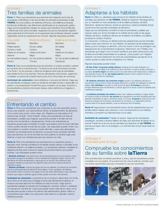 Actividad 1                                                                             Actividad 2
Tres familias de animales                                                               Adaptarse a los hábitats
Parte 1: Pida a sus estudiantes que examinen las imágenes de la hoja de                 Parte 1: Utilice un planisferio para introducir los hábitats de las familias de
actividades e identifiquen a las tres familias de animales presentadas en LA            animales que aparecen en LA TIERRA. Señale la migración más larga hecha
TIERRA: los osos polares, los elefantes africanos y las ballenas jorobadas.             por un mamífero en todo el planeta: la de la ballena jorobada, de 6500
Escriba las similitudes y las diferencias identificadas en el organizador gráfico.      kilómetros desde los trópicos, donde se reproduce, hasta la Antártida donde
Haga que los estudiantes trabajen en equipo para identificar otras similitudes          puede encontrar grandes cantidades de alimentos.
y diferencias entre estos animales. Asegúrese de que los estudiantes registren          Haga que sus estudiantes consulten la hoja de actividades y pídales que
adecuadamente la información en el organizador (las similitudes deberán quedar          ubiquen cada uno de los animales en su hábitat (el oso polar en las aguas
registradas donde se superponen los círculos). Algunas respuestas posibles:             heladas del Ártico, el elefante africano en el desierto de Kalahari y la ballena
                                                                                        jorobada en Océano Pacífico).
Oso polar                  Elefante africano              Ballena jorobada              A continuación, conduzca un debate sobre las adaptaciones que los animales
Mamífero                   Mamífero                       Mamífero                      deben hacer para sobrevivir en sus hábitats. De ejemplos de las adaptaciones
Pelaje espeso              Escaso pelaje                  Sin pelaje                    físicas (¿cómo consigue su alimento, cómo se mueve o cómo se protege?) y las
Camina y nada              Camina                         Nada                          adaptaciones de comportamiento (migración, hibernación, etc.) Pídales a los
Habita en el océano        Habita en la tierra            Habita en el océano           estudiantes que hagan como si fueran científicos que están observando a las
                                                                                        familias de animales presentadas en la película. ¿Qué pueden ver? Hágalos
Hiberna                    Migra                          Migra
                                                                                        redactar una breve explicación de cómo las características que figuran en el
Su cría se llama osezno    Su cría se llama elefante      Su cría se llama ballenato
                                                                                        cuadro ayudan a cada animal a adaptarse a su hábitat.
Hocico                     Trompa                         Espiráculo
                                                                                        Algunas respuestas pueden incluir:
Parte 2: Guíe a sus estudiantes para que escriban un poema acróstico usando
                                                                                        • El Oso Polar: el grueso pelaje blanco mantiene al oso polar abrigado y le
los nombres de su animal favorito. Fomente el uso de la información provista            proporciona un camuflaje en la cubierta de nieve del Ártico, lo que le ayuda a acechar a
en la Parte 1 en los poemas y utilice los renglones de la hoja de actividades           su presa; la nariz negra nos indica que el oso polar tiene la piel negra bajo su pelaje, la
para darles forma a sus poemas. Para los estudiantes más jóvenes, sugerimos             que absorbe el calor del sol; las largas garras ayudan al oso a capturar focas y a
completar un poema de muestra hecho junto a los niños antes de comenzar.                caminar sobre el hielo sin resbalarse.

Actividad de extensión: Use la biblioteca o recursos de Internet. Haga que              • El elefante africano: las enormes orejas ayudan a los elefantes africanos a
los estudiantes investiguen sobre su familia de animales favorita y desarrollen un      escucharse unos a otros a través de largas distancias y pueden ser agitadas en señal de
póster o una presentación PowerPoint para compartir con la clase. Incentive a           peligro; los colmillos lo ayudan a cavar pozos de agua; la trompa, a alcanzar y
los estudiantes a incluir la información básica, datos distintivos e imágenes o         recoger diferentes tipos de alimentos y a lanzar agua en su boca o sobre la espalda para
                                                                                        mantenerse hidratado.
ilustraciones.
                                                                                        • La ballena jorobada: las aletas ayudan a las ballenas jorobadas a migrar desde
                                                                                        los trópicos hasta la Antártida; los surcos de la garganta le permiten ampliarla para que
                                                                                        grandes cantidades de agua y alimentos entren a su boca; la grasa le proporciona una
Actividad 3                                                                             fuente de energía ante la escasez de alimento en el trópico y un aislamiento térmico

Enfrentando el cambio                                                                   cuando está en las aguas heladas y ricas en alimentos de la Antártida.

                                                                                        Parte 2: Haga pensar a los estudiantes acerca de las adaptaciones que sus
Parte 1: Pida a sus estudiantes que compartan lo que han aprendido acerca
de los osos polares: sus características físicas, el abastecimiento de alimentos,       familias deben realizar para sobrevivir y vivir cómodamente en sus hábitats.
cómo cazan para comer, cómo viajan, etc. Registre sus respuestas en el                  Anímelos a compartir sus descripciones con la clase.
pizarrón bajo el título: "Osos Polares". Dirija a los estudiantes a la hoja de
actividades y pídales que imaginen qué podría suceder si el hielo del mar               Actividad de extensión: Trabajo en equipo: haga que los estudiantes
donde viven se derritiera o desapareciera. Divida a los estudiantes en                  investiguen, escriban e ilustren folletos de viajes que describan el hábitat de un
pequeños grupos para completar el cuadro que explica cómo la fusión del hielo           animal. Puede ser el de uno de los animales que aparecen en LA TIERRA, un
marino podría cambiar la vida del oso polar. Las respuestas pueden incluir: Los         animal que hayan visto en el zoológico o un animal sobre el que hayan leído en
osos polares no podrán moverse a través del hielo y cazar para alimentarse,             algún libro.
perderán su principal fuente de alimento ya que las focas necesitan del hielo
para reproducirse; sin el mar de hielo los osos polares no tendrán lugar para
hibernar y hacer sus madrigueras para que nazcan sus crías.
                                                                                        Actividad 4
Parte 2: Pida a los estudiantes que permanezcan en pequeños grupos y                    Actividad para el hogar
discutan cómo cambios similares en el hábitat podrían afectar a animales como
el elefante africano y la ballena jorobada. Los estudiantes deberán completar el
diagrama de flujo para mostrar la cadena de acontecimientos que podrían                 Compruebe los conocimientos
suceder. Las respuestas pueden incluir:
• Elefante africano: Una disminución de las precipitaciones provoca sequías y seca
                                                                                        de su familia sobre laTierra
las fuentes de agua en el desierto. Como resultado los elefantes migran más de 150      Esta actividad está concebida para llevar a casa y que los estudiantes puedan
kilómetros en busca de alimentos y agua que ya no hay allí. Para sobrevivir será        completar con sus padres. Si sus alumnos han visto la película, también será
necesario cambiar sus patrones de migración para encontrar nuevas fuentes de
                                                                                        una buena oportunidad para que compartan lo que han aprendido.
alimentos y agua.
• Ballena jorobada: Cuando las aguas del mar se calienten, se reducirá el suministro
de krill, la principal fuente de alimento de la ballena. Como resultado, las ballenas
encontrarán menos comida en las aguas en las que solían alimentarse y para sobrevivir
tendrán que migrar a distintas aguas donde puedan encontrar más alimento.

Actividad de extensión: Lanzamiento de un proyecto relacionado con el Día
de la Tierra en la clase para investigar el tema del calentamiento global y el
impacto que este ejerce en los hábitats en todo el mundo. Haga que los
estudiantes trabajen en equipos de investigación, escriban, ilustren y publiquen
un manual con una lista de cosas que pueden hacer cada día en casa y en la
escuela para ayudar a reducir los efectos del calentamiento global. Utilice su
computadora para editar una copia para cada clase en su escuela y para la
biblioteca escolar.


                                                                                                                                © Disney Enterprises, Inc. and © YMI (Young Minds Inspired)
 
