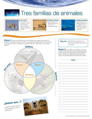 Actividad 1


                                    Tres familias de animales
                              El oso polar                                           El elefante africano                                            La ballena jorobada
                              • Conocerás a una                                      • Vas a seguir a una                                            • Acompañarás a una
                                osa polar y a sus                                      elefante africana y a                                            ballena jorobada y a
                                dos cachorros                                          su cría en su                                                    su ballenato en su
                                recién nacidos al                                      búsqueda de agua.                                                migración en busca
                                salir de su guarida                                                                                                     de su alimentación
                                de hielo.                                                                                                               de verano.




 Parte 1          Al igual que la familia humana, las familias de animales de la película son
                                                                                                                  Migración Depende de los cambios en el
 similares y diferentes entre ellas. ¡Vamos a conocerlas mejor! Mira el gráfico a continuación.
                                                                                                                                  clima, la disponibilidad de alimentos
 Verás que ya lo hemos completado con algunas similitudes y diferencias. ¿Qué puedes
 agregar?                                                                                                                         o la parición.

                                          Ballena
                                                                                                               Parte 2          ¿Qué familia de animales es tu favorita?
                                                                                                               Escribe un poema acróstico sobre tu familia de animales
                                                                                                               favorita. Escribe el nombre del animal sobre la línea del
                                                                                                               título. A continuación, utiliza las letras del nombre del
                                                                                                               animal como la primera letra de cada línea de tu poema.

                                                                                                                ______________________________________________
                                                                                                                                          TITLE
                                                                                                               _____ ___________________________________________
          ar
        ol              Océano                               Migran                                            _____ ___________________________________________
   p




                                                                                                               _____ ___________________________________________
  o
Os




                                                                                                               _____ ___________________________________________

                                                                                                               _____ ___________________________________________
                                                                                                   Elefa




                                          Mamíferos                                                            _____ ___________________________________________

                                                                                                               _____ ___________________________________________
                                                                                                        n te




                                                                                                               _____ ___________________________________________

                                                                                                               _____ ___________________________________________

                                                                                                               _____ ___________________________________________

                                                                                                               _____ ___________________________________________

                                                                                                               _____ ___________________________________________

                                                                                                               _____ ___________________________________________

                                                                                                               _____ ___________________________________________

                                                                                                               _____ ___________________________________________


           ue...?
                                                                                                               _____ ___________________________________________

 ¿Sabías q                                                                                                     _____ ___________________________________________
                        cubre sus
             oso polar                                                                                         _____ ___________________________________________
 La piel del                minar
                udarlo a ca
 pies para ay                                                                                                  _____ ___________________________________________
               lo.
  sobre el hie
                                                                                                               _____ ___________________________________________


                                                                                                                             © Disney Enterprises, Inc. and © YMI (Young Minds Inspired)
 