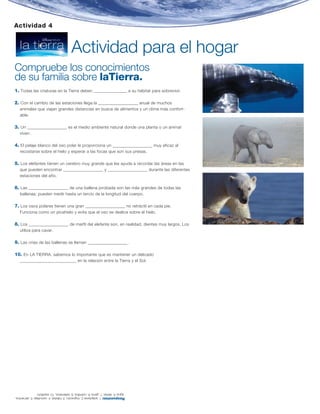 Actividad 4


                                          Actividad para el hogar
Compruebe los conocimientos
de su familia sobre laTierra.
1. Todas las criaturas en la Tierra deben ________________ a su hábitat para sobrevivir.

2. Con el cambio de las estaciones llega la ___________________ anual de muchos
   animales que viajan grandes distancias en busca de alimentos y un clima más confort-
   able.

3. Un ___________________ es el medio ambiente natural donde una planta o un animal
   viven.

4. El pelaje blanco del oso polar le proporciona un ___________________ muy eficaz al
   recostarse sobre el hielo y esperar a las focas que son sus presas.

5. Los elefantes tienen un cerebro muy grande que les ayuda a recordar las áreas en las
   que pueden encontrar ___________________ y ___________________ durante las diferentes
   estaciones del año.

6. Las ___________________ de una ballena jorobada son las más grandes de todas las
   ballenas; pueden medir hasta un tercio de la longitud del cuerpo.

7. Los osos polares tienen una gran ___________________ no retráctil en cada pie.
   Funciona como un picahielo y evita que el oso se deslice sobre el hielo.

8. Los ___________________ de marfil del elefante son, en realidad, dientes muy largos. Los
   utiliza para cavar.

9. Las crías de las ballenas se llaman ___________________ .

10. En LA TIERRA, sabemos lo importante que es mantener un delicado
   ___________________________ en la relación entre la Tierra y el Sol.




               agua; 6. aletas; 7. garra; 8. colmillos; 9. ballenatos, 10. equilibrio
Respuestas: 1. adaptarse 2. migración, 3. hábitat; 4. camuflaje; 5. alimentos,
 