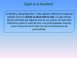 ¿Qué es la biosfera?
La Biósfera, (del griego bios = vida, sphaira, esfera) es la capa del
planeta Tierra en donde se desarrolla la vida. La capa incluye
alturas utilizadas por algunas aves en sus vuelos, de hasta diez
kilómetros sobre el nivel del mar y las profundidades marinas
como la fosa de Puerto Rico de más de 8 kilómetros de
profundidad.
 