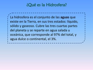 ¿Qué es la Hidrosfera?
La hidrosfera es el conjunto de las aguas que
existe en la Tierra, en sus tres estados: líquido,
sólido y gaseoso. Cubre las tres cuartas partes
del planeta y se reparte en agua salada u
oceánica, que corresponde al 97% del total, y
agua dulce o continental, el 3%.
 