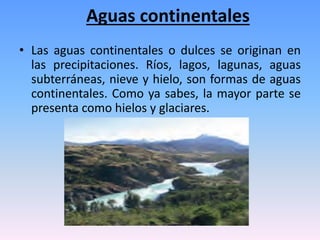 Aguas continentales
• Las aguas continentales o dulces se originan en
las precipitaciones. Ríos, lagos, lagunas, aguas
subterráneas, nieve y hielo, son formas de aguas
continentales. Como ya sabes, la mayor parte se
presenta como hielos y glaciares.
 