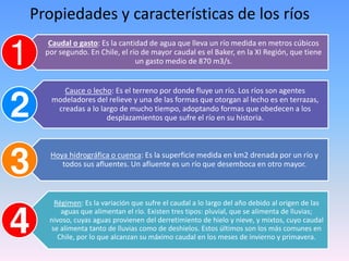 Propiedades y características de los ríos
Caudal o gasto: Es la cantidad de agua que lleva un río medida en metros cúbicos
por segundo. En Chile, el río de mayor caudal es el Baker, en la XI Región, que tiene
un gasto medio de 870 m3/s.
Cauce o lecho: Es el terreno por donde fluye un río. Los ríos son agentes
modeladores del relieve y una de las formas que otorgan al lecho es en terrazas,
creadas a lo largo de mucho tiempo, adoptando formas que obedecen a los
desplazamientos que sufre el río en su historia.
Hoya hidrográfica o cuenca: Es la superficie medida en km2 drenada por un río y
todos sus afluentes. Un afluente es un río que desemboca en otro mayor.
Régimen: Es la variación que sufre el caudal a lo largo del año debido al origen de las
aguas que alimentan el río. Existen tres tipos: pluvial, que se alimenta de lluvias;
nivoso, cuyas aguas provienen del derretimiento de hielo y nieve, y mixtos, cuyo caudal
se alimenta tanto de lluvias como de deshielos. Estos últimos son los más comunes en
Chile, por lo que alcanzan su máximo caudal en los meses de invierno y primavera.
 