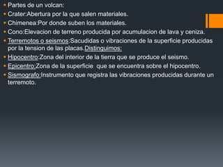  Partes de un volcan:
 Crater:Abertura por la que salen materiales.
 Chimenea:Por donde suben los materiales.
 Cono:Elevacion de terreno producida por acumulacion de lava y ceniza.
 Terremotos o seismos:Sacudidas o vibraciones de la superficie producidas
por la tension de las placas.Distinguimos:
 Hipocentro:Zona del interior de la tierra que se produce el seismo.
 Epicentro:Zona de la superficie que se encuentra sobre el hipocentro.
 Sismografo:Instrumento que registra las vibraciones producidas durante un
terremoto.
 